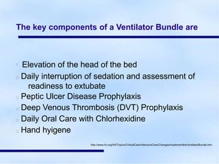 The key components of a Ventilator Bundle are
Elevation of the head of the bed
Daily interruption of sedation and assessment of
readiness to extubate
Peptic Ulcer Disease Prophylaxis
Deep Venous Thrombosis (DVT) Prophylaxis
Daily Oral Care with Chlorhexidine
Hand hyigene
http://www.ihi.org/IHI/Topics/CriticalCare/IntensiveCare/Changes/ImplementtheVentilatorBundle.htm
 