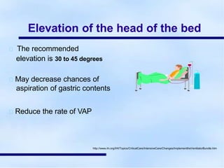 Elevation of the head of the bed
The recommended
elevation is 30 to 45 degrees
May decrease chances of
aspiration of gastric contents
Reduce the rate of VAP
http://www.ihi.org/IHI/Topics/CriticalCare/IntensiveCare/Changes/ImplementtheVentilatorBundle.htm
 