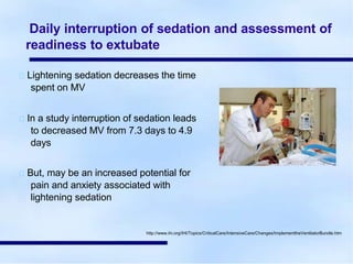 Daily interruption of sedation and assessment of
readiness to extubate
Lightening sedation decreases the time
spent on MV
In a study interruption of sedation leads
to decreased MV from 7.3 days to 4.9
days
But, may be an increased potential for
pain and anxiety associated with
lightening sedation
http://www.ihi.org/IHI/Topics/CriticalCare/IntensiveCare/Changes/ImplementtheVentilatorBundle.htm
 