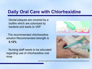 Daily Oral Care with Chlorhexidine
Dental plaques are covered by a
biofilm which are colonized by
bacteria and leads to VAP
The recommended chlorhexidine
solution Recommended strength is
0.12%
Nursing staff needs to be educated
regarding use of chlorhexidine oral
rinse
http://www.ihi.org/IHI/Topics/CriticalCare/IntensiveCare/Changes/ImplementtheVentilatorBundle.htm
 