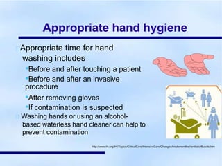 Appropriate hand hygiene
Appropriate time for hand
washing includes
•Before and after touching a patient
•Before and after an invasive
procedure
•After removing gloves
•If contamination is suspected
Washing hands or using an alcohol-
based waterless hand cleaner can help to
prevent contamination
http://www.ihi.org/IHI/Topics/CriticalCare/IntensiveCare/Changes/ImplementtheVentilatorBundle.htm
 