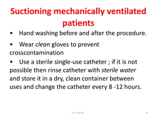 Suctioning mechanically ventilated
patients
• Hand washing before and after the procedure.
• Wear clean gloves to prevent
crosscontamination
• Use a sterile single-use catheter ; if it is not
possible then rinse catheter with sterile water
and store it in a dry, clean container between
uses and change the catheter every 8 -12 hours.
Dr.T.V.Rao MD 29
 