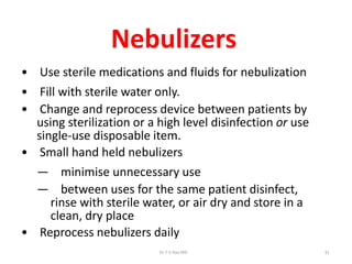 Nebulizers
• Use sterile medications and fluids for nebulization
• Fill with sterile water only.
• Change and reprocess device between patients by
using sterilization or a high level disinfection or use
single-use disposable item.
• Small hand held nebulizers
— minimise unnecessary use
— between uses for the same patient disinfect,
rinse with sterile water, or air dry and store in a
clean, dry place
• Reprocess nebulizers daily
Dr.T.V.Rao MD 31
 