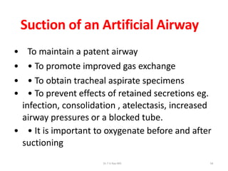 Suction of an Artificial Airway
• To maintain a patent airway
• • To promote improved gas exchange
• • To obtain tracheal aspirate specimens
• • To prevent effects of retained secretions eg.
infection, consolidation , atelectasis, increased
airway pressures or a blocked tube.
• • It is important to oxygenate before and after
suctioning
Dr.T.V.Rao MD 54
 
