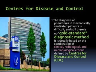 Centres for Disease and Control
The diagnosis of
pneumonia in mechanically
ventilated patients is
difficult, and still there is
no "gold-standard"
diagnostic method.
It is usually based on the
combination of
clinical, radiological, and
microbiological criteria
defined by Centres for
Disease and Control
(CDC)
 