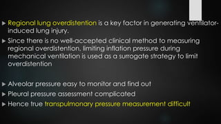  Regional lung overdistention is a key factor in generating ventilator-
induced lung injury.
 Since there is no well-accepted clinical method to measuring
regional overdistention, limiting inflation pressure during
mechanical ventilation is used as a surrogate strategy to limit
overdistention
 Alveolar pressure easy to monitor and find out
 Pleural pressure assessment complicated
 Hence true transpulmonary pressure measurement difficult
 