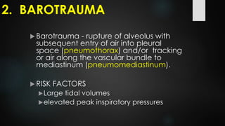  Barotrauma - rupture of alveolus with
subsequent entry of air into pleural
space (pneumothorax) and/or tracking
or air along the vascular bundle to
mediastinum (pneumomediastinum).
 RISK FACTORS
Large tidal volumes
elevated peak inspiratory pressures
2. BAROTRAUMA
 