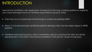 INTRODUCTION
mechanical ventilation with application of pressure to the lung, whether positive or negative,
can cause damage known as ventilator-associated lung injury (VALI)
 VALI may occur in previously normal lungs or worsen pre-existing ARDS
 About 1 in 4 mechanically ventilated patients develop VALI, the risk is likely higher in ARDS
patients
 Ventilator induced lung injury (VILI) is sometimes used as a synonym for VALI, but strictly
speaking VILI is VALI when mechanical ventilation is the proven cause of lung injury
 