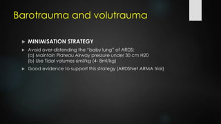Barotrauma and volutrauma
 MINIMISATION STRATEGY
 Avoid over-distending the “baby lung” of ARDS:
(a) Maintain Plateau Airway pressure under 30 cm H20
(b) Use Tidal volumes 6ml/kg (4- 8ml/kg)
 Good evidence to support this strategy (ARDSNet ARMA trial)
 
