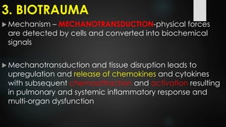 3. BIOTRAUMA
 Mechanism – MECHANOTRANSDUCTION-physical forces
are detected by cells and converted into biochemical
signals
 Mechanotransduction and tissue disruption leads to
upregulation and release of chemokines and cytokines
with subsequent chemoattraction and activation resulting
in pulmonary and systemic inflammatory response and
multi-organ dysfunction
 