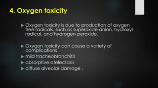 4. Oxygen toxicity
 Oxygen toxicity is due to production of oxygen
free radicals, such as superoxide anion, hydroxyl
radical, and hydrogen peroxide.
 Oxygen toxicity can cause a variety of
complications
 mild tracheobronchitis
 absorptive atelectasis
 diffuse alveolar damage .
 