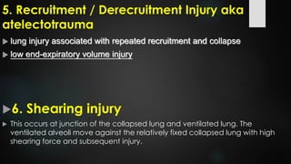 5. Recruitment / Derecruitment Injury aka
atelectotrauma
 lung injury associated with repeated recruitment and collapse
 low end-expiratory volume injury
6. Shearing injury
 This occurs at junction of the collapsed lung and ventilated lung. The
ventilated alveoli move against the relatively fixed collapsed lung with high
shearing force and subsequent injury.
 