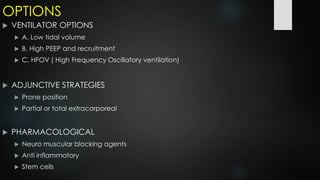 OPTIONS
 VENTILATOR OPTIONS
 A. Low tidal volume
 B. High PEEP and recruitment
 C. HFOV ( High Frequency Oscillatory ventilation)
 ADJUNCTIVE STRATEGIES
 Prone position
 Partial or total extracorporeal
 PHARMACOLOGICAL
 Neuro muscular blocking agents
 Anti inflammatory
 Stem cells
 