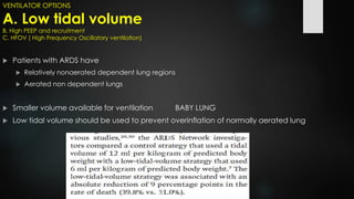 VENTILATOR OPTIONS
A. Low tidal volume
B. High PEEP and recruitment
C. HFOV ( High Frequency Oscillatory ventilation)
 Patients with ARDS have
 Relatively nonaerated dependent lung regions
 Aerated non dependent lungs
 Smaller volume available for ventilation BABY LUNG
 Low tidal volume should be used to prevent overinflation of normally aerated lung
 