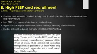 VENTILATOR OPTIONS
A. Low tidal volume
B. High PEEP and recruitment
C. HFOV ( High Frequency Oscillatory ventilation)
 Pulmonary edema and end-expiratory alveolar collapse characterize several forms of
respiratory failure
 Low PEEP may cause atelectrauma and collapse
 High PEEP can impair venous return and cause pulmonary overdistension
 Studies show 5% reduced mortality with Higher PEEP setting
 