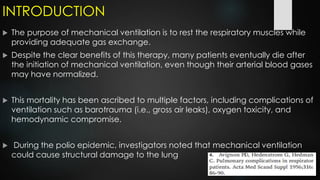 INTRODUCTION
 The purpose of mechanical ventilation is to rest the respiratory muscles while
providing adequate gas exchange.
 Despite the clear benefits of this therapy, many patients eventually die after
the initiation of mechanical ventilation, even though their arterial blood gases
may have normalized.
 This mortality has been ascribed to multiple factors, including complications of
ventilation such as barotrauma (i.e., gross air leaks), oxygen toxicity, and
hemodynamic compromise.
 During the polio epidemic, investigators noted that mechanical ventilation
could cause structural damage to the lung
 