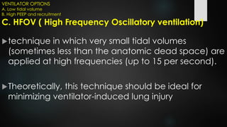 VENTILATOR OPTIONS
A. Low tidal volume
B. High PEEP and recruitment
C. HFOV ( High Frequency Oscillatory ventilation)
technique in which very small tidal volumes
(sometimes less than the anatomic dead space) are
applied at high frequencies (up to 15 per second).
Theoretically, this technique should be ideal for
minimizing ventilator-induced lung injury
 