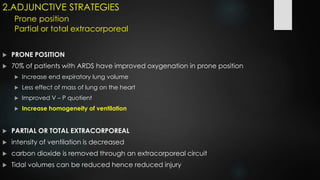 2.ADJUNCTIVE STRATEGIES
Prone position
Partial or total extracorporeal
 PRONE POSITION
 70% of patients with ARDS have improved oxygenation in prone position
 Increase end expiratory lung volume
 Less effect of mass of lung on the heart
 Improved V – P quotient
 Increase homogeneity of ventilation
 PARTIAL OR TOTAL EXTRACORPOREAL
 intensity of ventilation is decreased
 carbon dioxide is removed through an extracorporeal circuit
 Tidal volumes can be reduced hence reduced injury
 