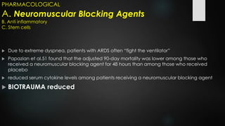 PHARMACOLOGICAL
A. Neuromuscular Blocking Agents
B. Anti inflammatory
C. Stem cells
 Due to extreme dyspnea, patients with ARDS often “fight the ventilator”
 Papazian et al.51 found that the adjusted 90-day mortality was lower among those who
received a neuromuscular blocking agent for 48 hours than among those who received
placebo
 reduced serum cytokine levels among patients receiving a neuromuscular blocking agent
 BIOTRAUMA reduced
 