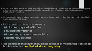  In 1967, the term “respirator lung” was coined to describe the diffuse alveolar infiltrates and hyaline
membranes that were found on postmortem examination of patients who had undergone
mechanical ventilation
 More recently, there has been a renewed focus on the worsening injury that mechanical ventilation
can cause in normal lungs
 This damage is characterized pathologically by
inflammatory-cell infiltrates
hyaline membranes
increased vascular permeability
pulmonary edema.
 The constellation of pulmonary consequences of mechanical ventilation
has been termed ventilator-induced lung injury
 
