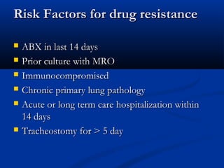 Risk Factors for drug resistance

   ABX in last 14 days
   Prior culture with MRO
   Immunocompromised
   Chronic primary lung pathology
   Acute or long term care hospitalization within
    14 days
   Tracheostomy for > 5 day
 