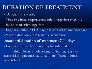 DURATION OF TREATMENT
- Depends on severity,
- Time to clinical response and micro organism response
- Isolation of microorganism
- Longer duration >14-21days risk of toxicity and resistance
- Shorter duration<7days- risk of recurrence
-standard duration of treatment 7-14 days
- Longer durtion 14-21 days may be indicated in
      Multilobular involvement, cavitation, gram-ve
necrotising pneumonia, isolation of Pseudomonas,
Acnetobacter
 