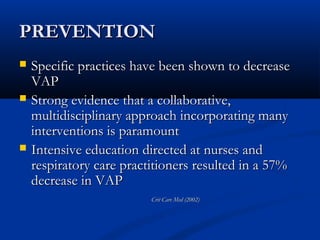 PREVENTION
   Specific practices have been shown to decrease
    VAP
   Strong evidence that a collaborative,
    multidisciplinary approach incorporating many
    interventions is paramount
   Intensive education directed at nurses and
    respiratory care practitioners resulted in a 57%
    decrease in VAP
                          Crit Care Med (2002)
 