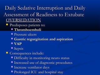 Daily Sedative Interruption and Daily
Assessment of Readiness to Extubate
 OVERSEDATION
    Predisposes patients to:
       Thromboemboli
       Pressure ulcers
       Gastric regurgitation and aspiration
       VAP
       Sepsis
    Consequences include:
       Difficulty in monitoring neuro status
       Increased use of diagnostic procedures
       Increase ventilator days
       Prolonged ICU and hospital stay
 