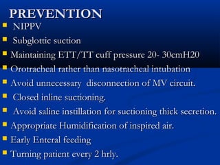 PREVENTION
   NIPPV
   Subglottic suction
   Maintaining ETT/TT cuff pressure 20- 30cmH20
   Orotracheal rather than nasotracheal intubation
   Avoid unnecessary disconnection of MV circuit.
   Closed inline suctioning.
   Avoid saline instillation for suctioning thick secretion.
   Appropriate Humidification of inspired air.
   Early Enteral feeding
   Turning patient every 2 hrly.
 