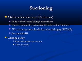 Suctioning
   Oral suction devices (Yankauer)
       Policies for use and storage not written
       Harbor potentially pathogenic bacteria within 24 hours
       71% of nurses store the device in its packaging (STAMP)
       Best practice???
   Change q day
            Rinse with sterile water or NS
            Allow to air dry
 