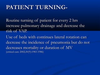 PATIENT TURNING-

Routine turning of patient for every 2 hrs
increase pulmonary drainage and decrease the
risk of VAP.
Use of beds with continues lateral rotation can
decrease the incidence of pneumonia but do not
decreases mortality or duration of MV
(critical care 2002;30(9):1983-1986)
 