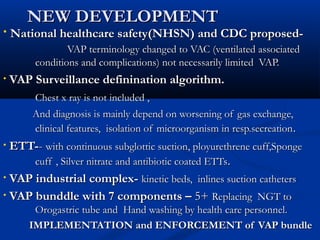 NEW DEVELOPMENT
•   National healthcare safety(NHSN) and CDC proposed-
                VAP terminology changed to VAC (ventilated associated
        conditions and complications) not necessarily limited VAP.
•   VAP Surveillance definination algorithm.
        Chest x ray is not included ,
        And diagnosis is mainly depend on worsening of gas exchange,
        clinical features, isolation of microorganism in resp.secreation .
• ETT-- with continuous subglottic suction, ployurethrene cuff,Sponge
      cuff , Silver nitrate and antibiotic coated ETTs.
• VAP industrial complex- kinetic beds, inlines suction catheters

• VAP bunddle with 7 components – 5+ Replacing NGT to
        Orogastric tube and Hand washing by health care personnel.
       IMPLEMENTATION and ENFORCEMENT of VAP bundle
 