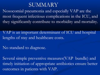 SUMMARY
Nosocomial pneumonia and especially VAP are the
most frequent infectious complications in the ICU, and
they significantly contribute to morbidity and mortality.

VAP is an important determinant of ICU and hospital
lengths of stay and healthcare costs.

No standard to diagnose.

Several simple preventive measures(VAP bundle) and
timely initiation of appropriate antibiotics ensure better
outcomes in patients with VAP.
 