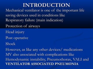INTRODUCTION
Mechanical ventilator is one of the important life
saving devices used in conditions like
Respiratory failure (main indication)
Protection of airways
Head injury
Post operative
Shock
However, as like any other devices/ medications
MV also associated with complications like
Hemodynamic instability, Pneumothorax, VALI and
VENTILATOR ASSOCIATED PNEUMONIA
 
