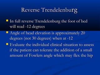 Reverse Trendelenburg
   In full reverse Trendelenburg the foot of bed
    will read -12 degrees
   Angle of head elevation is approximately 20
    degrees (not 30 degrees) when at -12
   Evaluate the individual clinical situation to assess
    if the patient can tolerate the addition of a small
    amount of Fowlers angle which may flex the hip
 