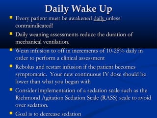 Daily Wake Up
   Every patient must be awakened daily unless
    contraindicated!
   Daily weaning assessments reduce the duration of
    mechanical ventilation.
   Wean infusion to off in increments of 10-25% daily in
    order to perform a clinical assessment
   Rebolus and restart infusion if the patient becomes
    symptomatic. Your new continuous IV dose should be
    lower than what you began with
   Consider implementation of a sedation scale such as the
    Richmond Agitation Sedation Scale (RASS) scale to avoid
    over sedation.
   Goal is to decrease sedation
 