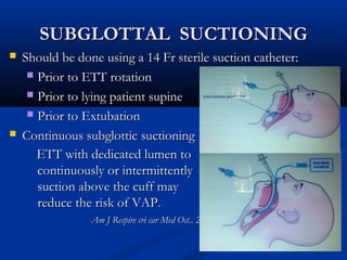 SUBGLOTTAL SUCTIONING
   Should be done using a 14 Fr sterile suction catheter:
      Prior to ETT rotation

      Prior to lying patient supine

      Prior to Extubation

   Continuous subglottic suctioning
       ETT with dedicated lumen to
       continuously or intermittently            suction above
       suction above the cuff may
       reduce the risk of VAP.
                 Am J Respire cri car Med Oct.. 2010
 