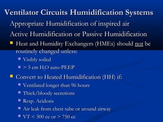 Ventilator Circuits Humidification Systems
 Appropriate Humidification of inspired air
 Active Humidification or Passive Humidification
    Heat and Humidity Exchangers (HMEs) should not be
     routinely changed unless:
        Visibly soiled
        > 5 cm H2O auto-PEEP
    Convert to Heated Humidification (HH) if:
        Ventilated longer than 96 hours
        Thick/bloody secretions
        Resp. Acidosis
        Air leak from chest tube or around airway
        VT < 300 cc or > 750 cc
 
