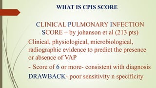 WHAT IS CPIS SCORE
CLINICAL PULMONARY INFECTION
SCORE – by johanson et al (213 pts)
Clinical, physiological, microbiological,
radiographic evidence to predict the presence
or absence of VAP
- Score of 6 or more- consistent with diagnosis
DRAWBACK- poor sensitivity n specificity
 