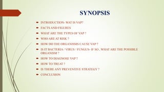 SYNOPSIS
 INTRODUCTION- WAT IS VAP?
 FACTS AND FIGURES
 WHAT ARE THE TYPES OF VAP ?
 WHO ARE AT RISK ?
 HOW DO THE ORGANISMS CAUSE VAP ?
 IS IT BACTERIA / VIRUS / FUNGUS- IF SO , WHAT ARE THE POSSIBLE
ORGANISM ?
 HOW TO DIAGNOSE VAP ?
 HOW TO TREAT ?
 IS THERE ANY PREVENTIVE STRATEGY ?
 CONCLUSION
 