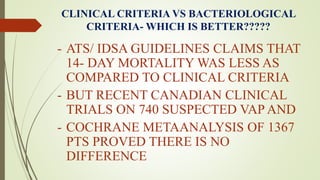 CLINICAL CRITERIA VS BACTERIOLOGICAL
CRITERIA- WHICH IS BETTER?????
- ATS/ IDSA GUIDELINES CLAIMS THAT
14- DAY MORTALITY WAS LESS AS
COMPARED TO CLINICAL CRITERIA
- BUT RECENT CANADIAN CLINICAL
TRIALS ON 740 SUSPECTED VAP AND
- COCHRANE METAANALYSIS OF 1367
PTS PROVED THERE IS NO
DIFFERENCE
 