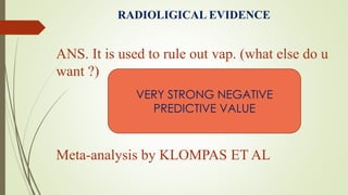 RADIOLIGICAL EVIDENCE
ANS. It is used to rule out vap. (what else do u
want ?)
Meta-analysis by KLOMPAS ET AL
VERY STRONG NEGATIVE
PREDICTIVE VALUE
 