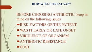 HOW WILL U TREAT VAP?
BEFORE CHOOSING ANTIBIOTIC, keep in
mind on the following issues
RISK FACTORS OF THE PATIENT
WAS IT EARLY OR LATE ONSET
VIRULENCE OF ORGANISM
ANTIBIOTIC RESISTANCE
COST
 
