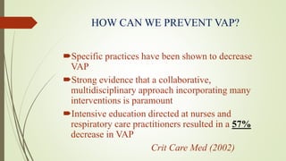 HOW CAN WE PREVENT VAP?
Specific practices have been shown to decrease
VAP
Strong evidence that a collaborative,
multidisciplinary approach incorporating many
interventions is paramount
Intensive education directed at nurses and
respiratory care practitioners resulted in a 57%
decrease in VAP
Crit Care Med (2002)
 