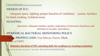 Conventional Infection control Aproach
•DESIGN OF ICU-
Adequate space, lighting, proper function of ventilatory system, facilities
for hand washing, Isolation room.
•STAFFING-
Education, Adequate number, quality, importance of personal cleanliness and
attention to asceptic procedures.
•PERIODICAL BACTERIAL MONITORING POLICY.
• SPECIFIC PROPHYLAXIS- Use Gloves, Gown, Mask.
Use of NIPPV
Minimize duration of MV, checking daily for readiness to weaning/extubation
(Text book of criti care med. 5 the Edit. MitchellP.FinkSHOEMAKER)
 