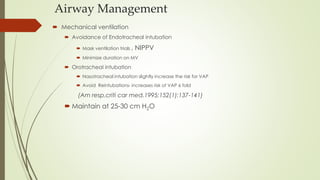 Airway Management
 Mechanical ventilation
 Avoidance of Endotracheal intubation
 Mask ventilation trials , NIPPV
 Minimize duration on MV
 Orotracheal intubation
 Nasotracheal intubation slightly increase the risk for VAP
 Avoid Reintubations- increases risk of VAP 6 fold
(Am resp.criti car med.1995;152(1):137-141)
 Maintain at 25-30 cm H2O
 