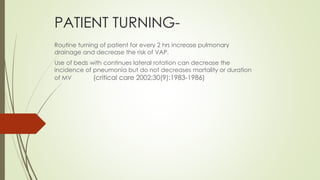 PATIENT TURNING-
Routine turning of patient for every 2 hrs increase pulmonary
drainage and decrease the risk of VAP.
Use of beds with continues lateral rotation can decrease the
incidence of pneumonia but do not decreases mortality or duration
of MV (critical care 2002;30(9):1983-1986)
 