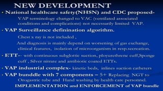 NEW DEVELOPMENT• National healthcare safety(NHSN) and CDC proposed-
VAP terminology changed to VAC (ventilated associated
conditions and complications) not necessarily limited VAP.
• VAP Surveillance definination algorithm.
Chest x ray is not included ,
And diagnosis is mainly depend on worsening of gas
exchange, clinical features, isolation of microorganism in
resp.secreation.
• ETT-- with continuous subglottic suction, ployurethrene
cuff,Sponge cuff , Silver nitrate and antibiotic coated ETTs.
• VAP industrial complex- kinetic beds, inlines suction
catheters
• VAP bunddle with 7 components – 5+ Replacing NGT to
Orogastric tube and Hand washing by health care personnel.
IMPLEMENTATION and ENFORCEMENT of VAP bundle
 