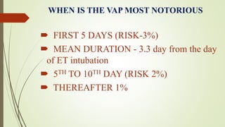 WHEN IS THE VAP MOST NOTORIOUS
 FIRST 5 DAYS (RISK-3%)
 MEAN DURATION - 3.3 day from the day
of ET intubation
 5TH TO 10TH DAY (RISK 2%)
 THEREAFTER 1%
 