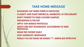 TAKE HOME MESSAGE
- DIAGNOSE VAP WHEN THERE IS SUSPICION
- CLASSIFY AND START EMPIRICAL ANTIBIOTIC AT THE EARLIEST
- DON’T FORGET TO SEND CULTURE SAMPLES
- PREVENTION IS THE KEY
- APPLY VAP BUNDLE PROTOCOL
- XRAYS ARE NOT DIAGNOSTIC ACCORDING TO NEW
PROTOCOL
- WEAN THE PATIENT EARLY
- STOP ANTIBIOTIC RESISTANCE
- FINALLY PLS DO WASH UR HANDS ***- SIMPLE BUT EFFECTIVE
 